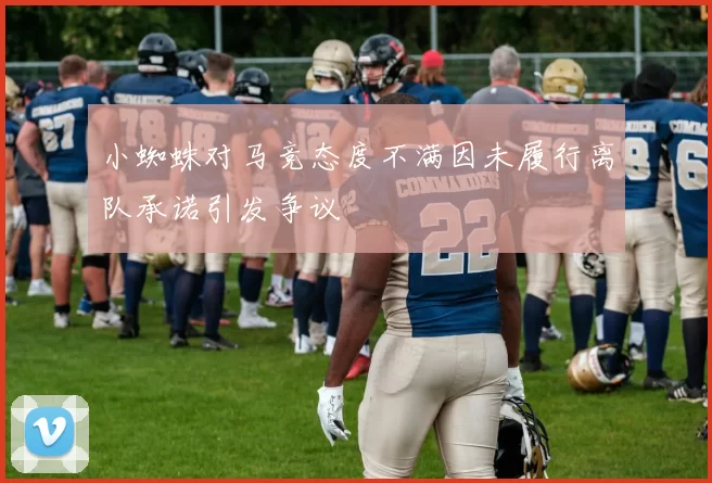 小蜘蛛对马竞态度不满因未履行离队承诺引发争议