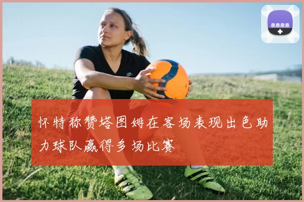 怀特称赞塔图姆在客场表现出色助力球队赢得多场比赛