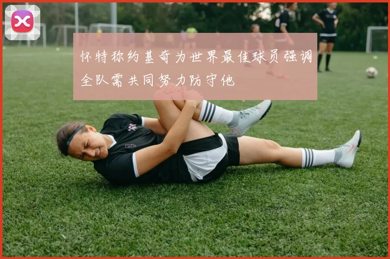 怀特称约基奇为世界最佳球员强调全队需共同努力防守他