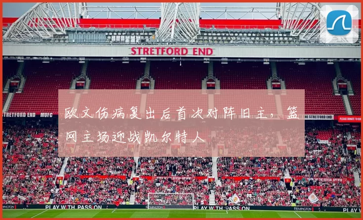 欧文伤病复出后首次对阵旧主，篮网主场迎战凯尔特人