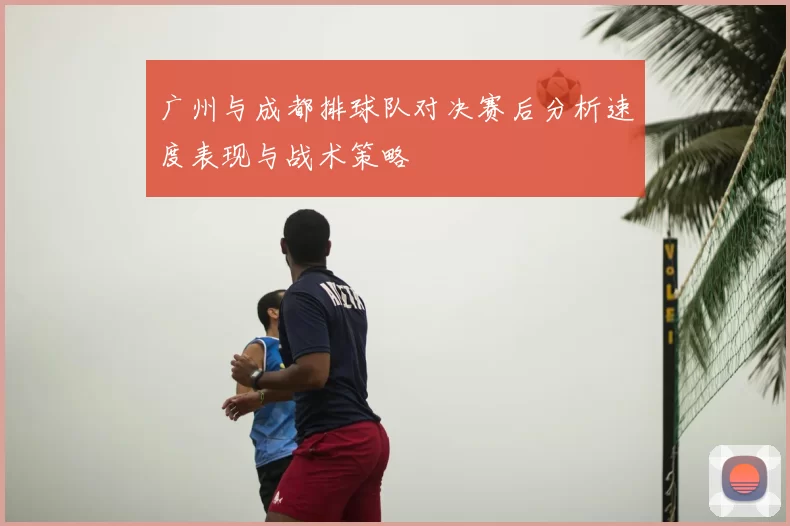 广州与成都排球队对决赛后分析速度表现与战术策略