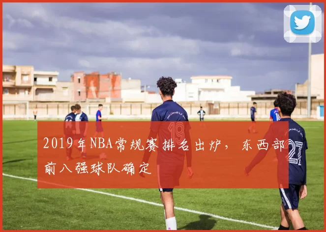 2019年NBA常规赛排名出炉,东西部前八强球队确定