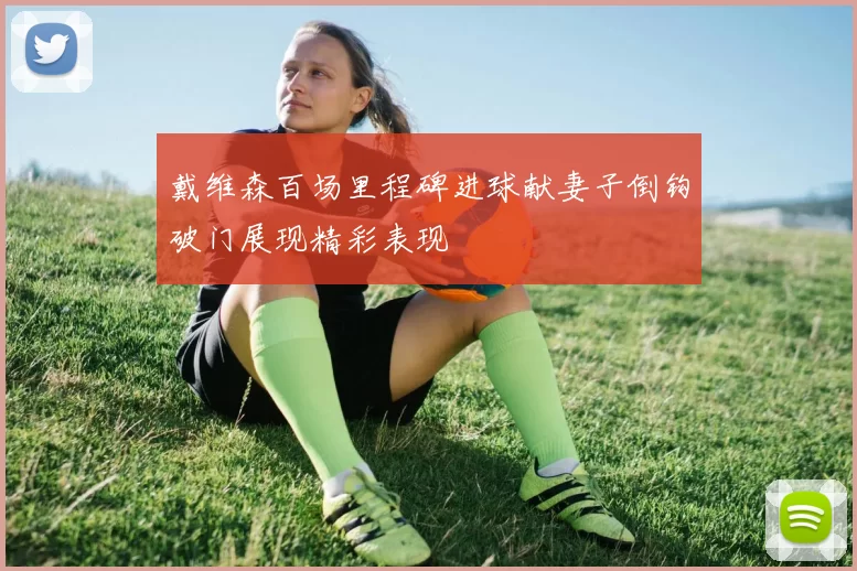 戴维森百场里程碑进球献妻子倒钩破门展现精彩表现