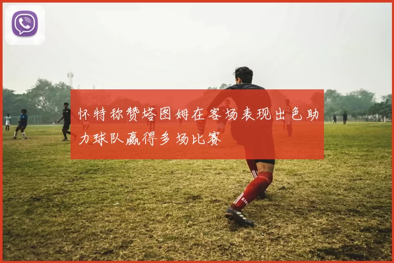 怀特称赞塔图姆在客场表现出色助力球队赢得多场比赛