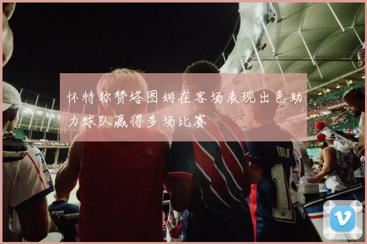 怀特称赞塔图姆在客场表现出色助力球队赢得多场比赛