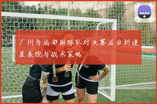 广州与成都排球队对决赛后分析速度表现与战术策略