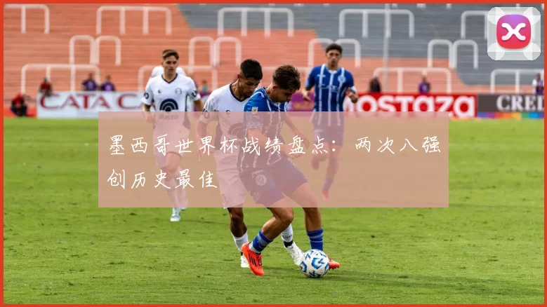 墨西哥世界杯战绩盘点:两次八强创历史最佳