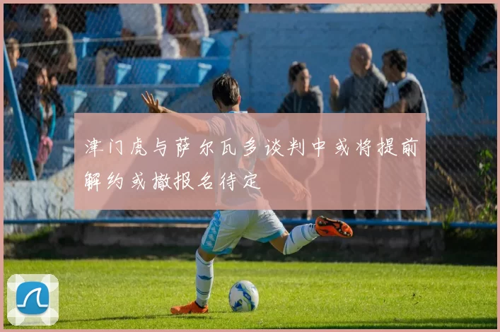 津门虎与萨尔瓦多谈判中或将提前解约或撤报名待定