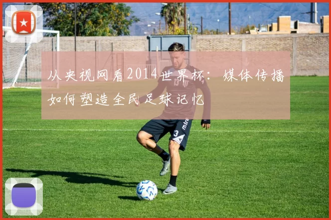 从央视网看2014世界杯：媒体传播如何塑造全民足球记忆