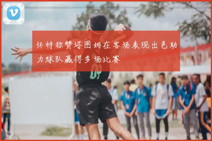 怀特称赞塔图姆在客场表现出色助力球队赢得多场比赛