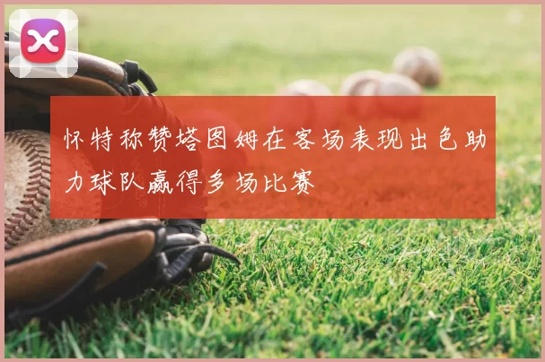 怀特称赞塔图姆在客场表现出色助力球队赢得多场比赛