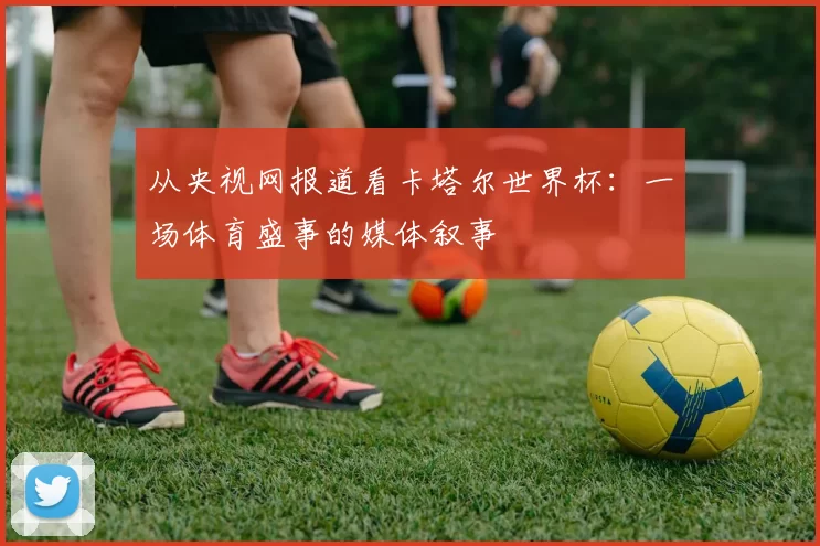 从央视网报道看卡塔尔世界杯：一场体育盛事的媒体叙事