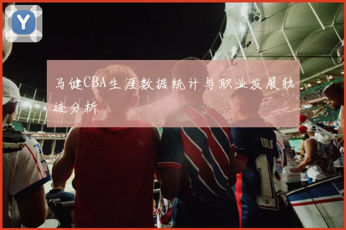 马健CBA生涯数据统计与职业发展轨迹分析
