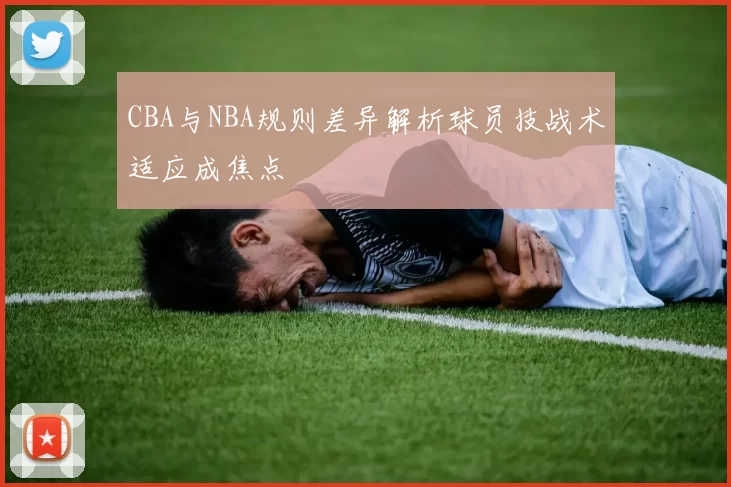 CBA与NBA规则差异解析球员技战术适应成焦点
