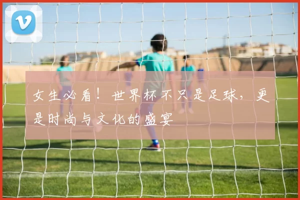 女生必看!世界杯不只是足球,更是时尚与文化的盛宴