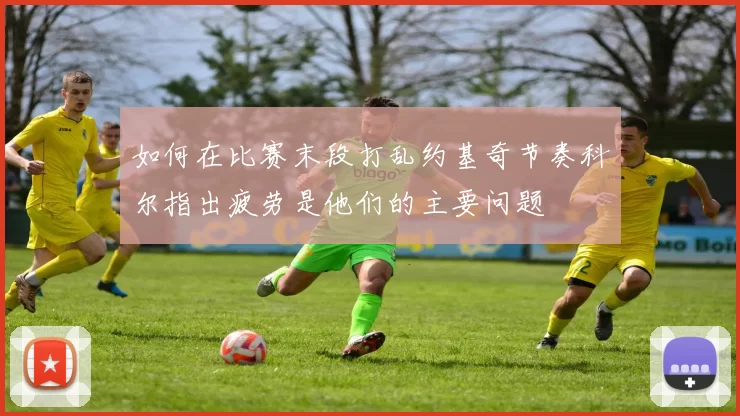 如何在比赛末段打乱约基奇节奏科尔指出疲劳是他们的主要问题