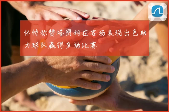 怀特称赞塔图姆在客场表现出色助力球队赢得多场比赛