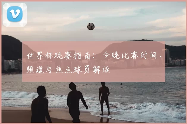 世界杯观赛指南：今晚比赛时间、频道与焦点球员解读