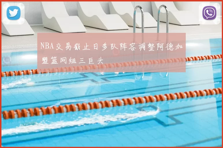 NBA交易截止日多队阵容调整阿德加盟篮网组三巨头