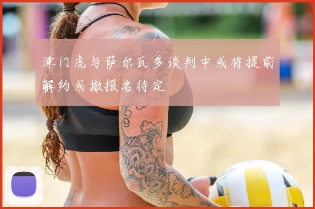 津门虎与萨尔瓦多谈判中或将提前解约或撤报名待定