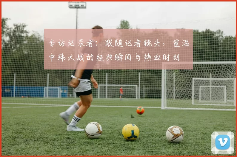 专访记录者：跟随记者镜头，重温中韩大战的经典瞬间与热血时刻