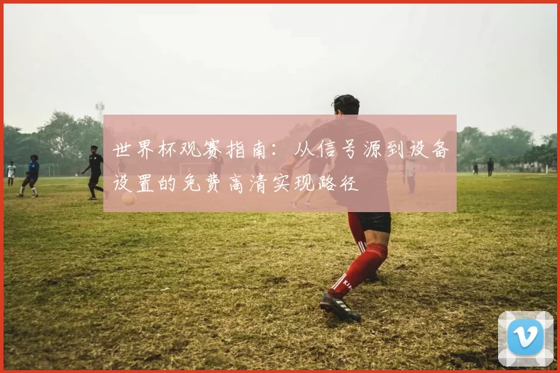 世界杯观赛指南：从信号源到设备设置的免费高清实现路径