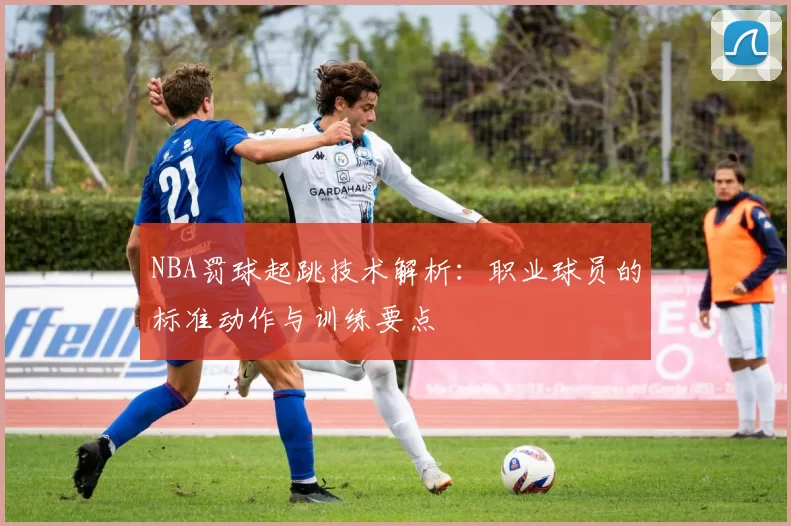 NBA罚球起跳技术解析:职业球员的标准动作与训练要点