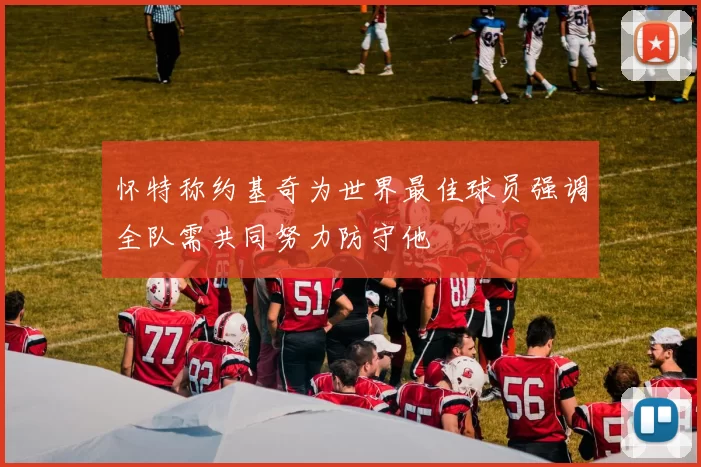 怀特称约基奇为世界最佳球员强调全队需共同努力防守他