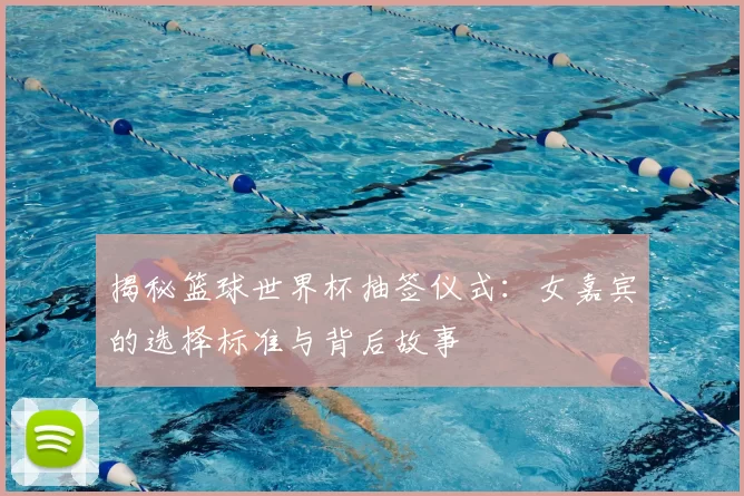 揭秘篮球世界杯抽签仪式：女嘉宾的选择标准与背后故事