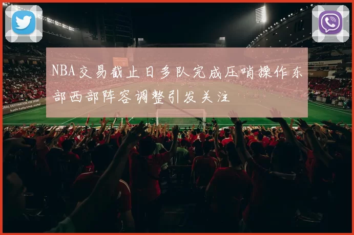 NBA交易截止日多队完成压哨操作东部西部阵容调整引发关注