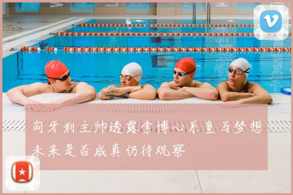 匈牙利主帅透露索博心系皇马梦想未来是否成真仍待观察