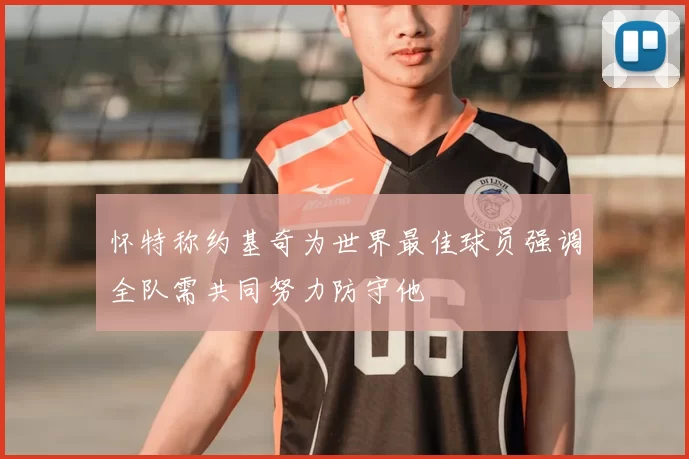 怀特称约基奇为世界最佳球员强调全队需共同努力防守他