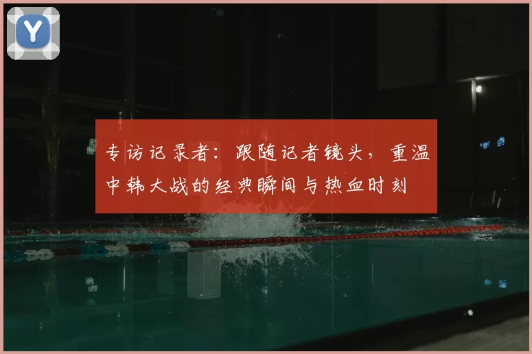 专访记录者:跟随记者镜头,重温中韩大战的经典瞬间与热血时刻