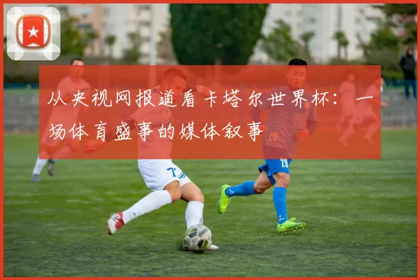 从央视网报道看卡塔尔世界杯：一场体育盛事的媒体叙事