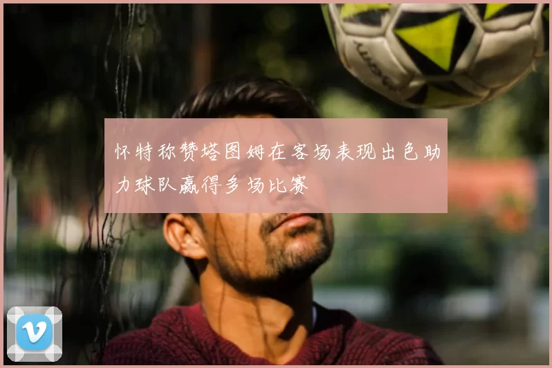 怀特称赞塔图姆在客场表现出色助力球队赢得多场比赛