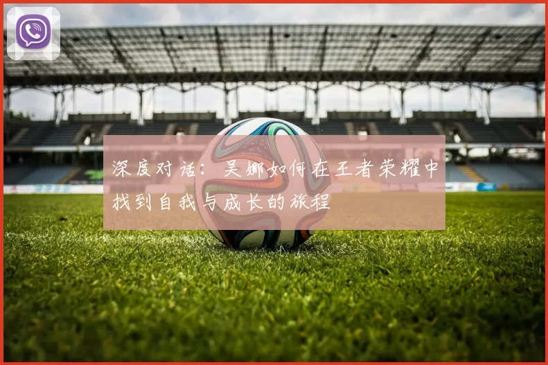 深度对话:吴娜如何在王者荣耀中找到自我与成长的旅程