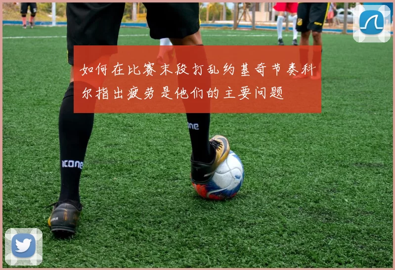 如何在比赛末段打乱约基奇节奏科尔指出疲劳是他们的主要问题