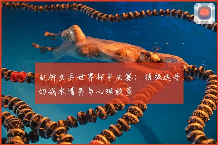 剖析女乒世界杯半决赛：顶级选手的战术博弈与心理较量