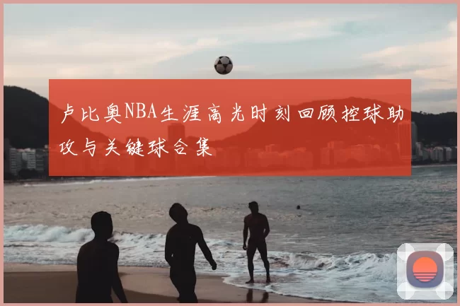 卢比奥NBA生涯高光时刻回顾控球助攻与关键球合集