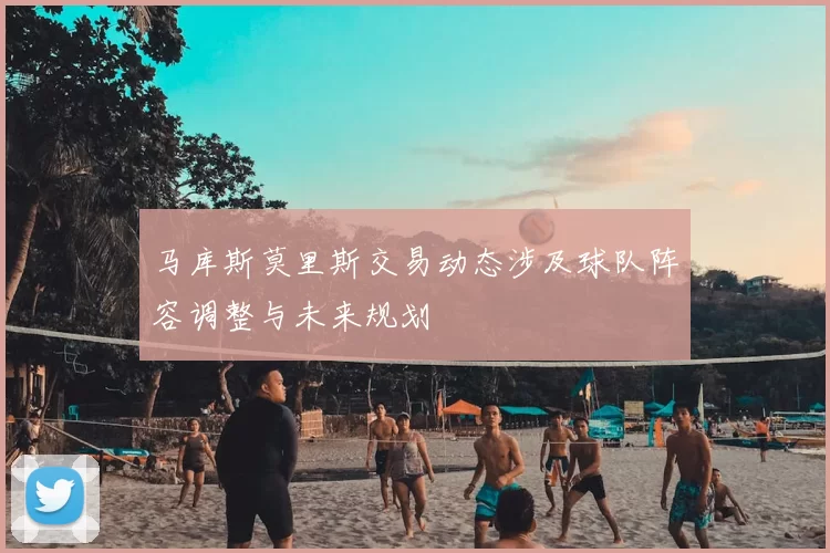 马库斯莫里斯交易动态涉及球队阵容调整与未来规划
