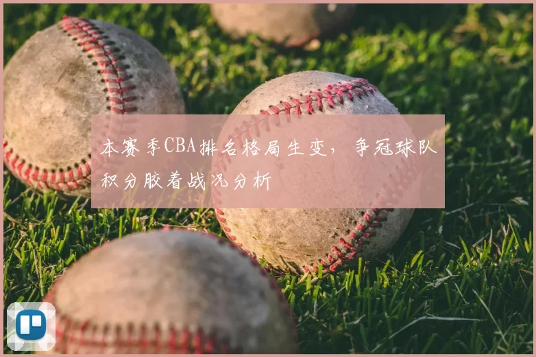 本赛季CBA排名格局生变,争冠球队积分胶着战况分析