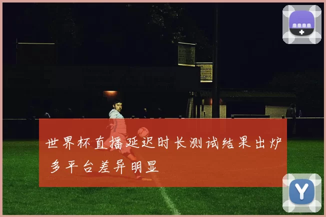 世界杯直播延迟时长测试结果出炉 多平台差异明显