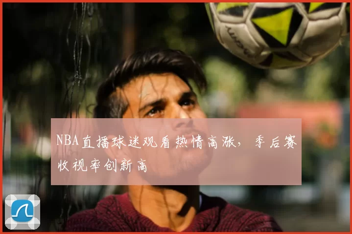 NBA直播球迷观看热情高涨，季后赛收视率创新高