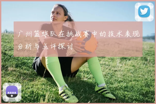 广州篮球队在挑战赛中的技术表现分析与点评探讨