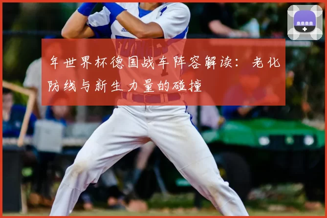 年世界杯德国战车阵容解读:老化防线与新生力量的碰撞