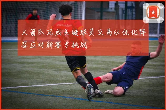 火箭队完成关键球员交易以优化阵容应对新赛季挑战