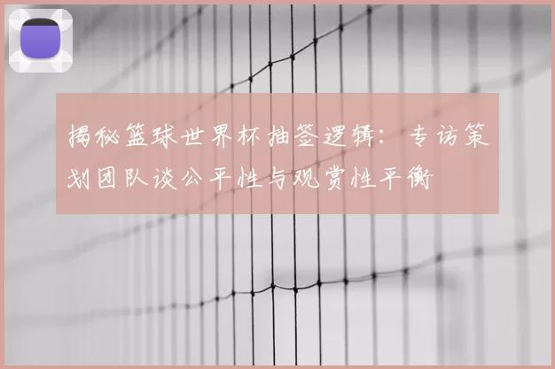 揭秘篮球世界杯抽签逻辑:专访策划团队谈公平性与观赏性平衡