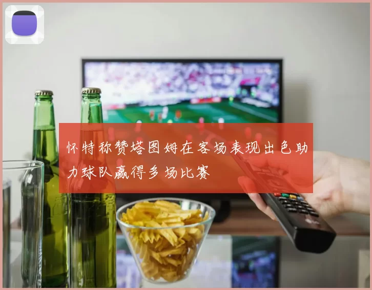 怀特称赞塔图姆在客场表现出色助力球队赢得多场比赛