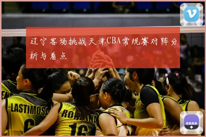 辽宁客场挑战天津CBA常规赛对阵分析与看点