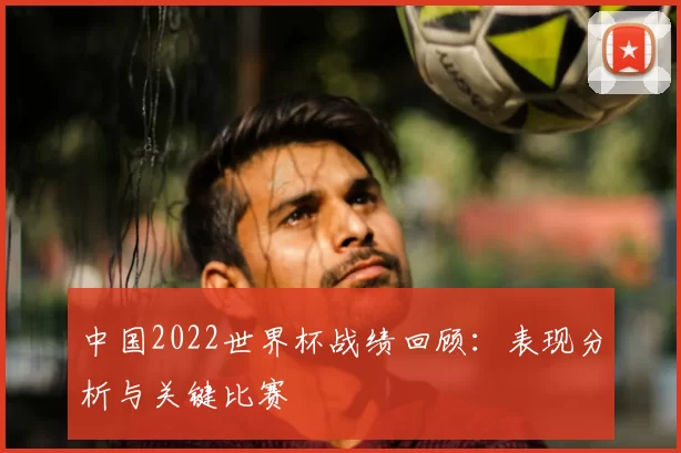中国2022世界杯战绩回顾：表现分析与关键比赛